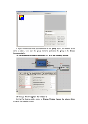 Page 145
 
4 If you want to  add more group elements to the group  again , the method is the 
same as above, when save the group elements ,just select the  group in the Group 
Components  list. 
29 Add Broadcast number in Modbus RTU , as in the following picture: 
 
30 Change Window (Ignore the window 0) 
In the Plc Control,  add a option of Change Window (ignore the window 0), as 
shown in the following picture:  