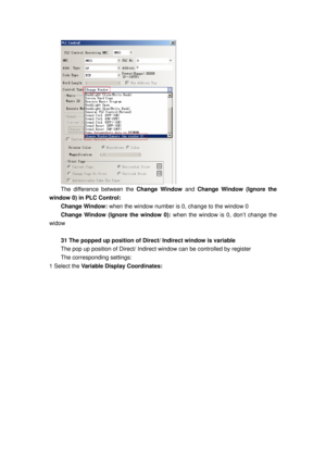 Page 146
 
The difference between the Change Window and Change Window (Ignore the 
window 0) in PLC Control: 
Change Window:  when the window number is 0, change to the window 0  
Change Window (Ignore the window 0): when the window is 0, don’t change the 
widow 
 
31 The popped up position of Direct/ Indirect window is variable 
The pop up position of Di rect/ Indirect window can be controlled by register 
The corresponding settings: 
1 Select the  Variable Display Coordinates:  