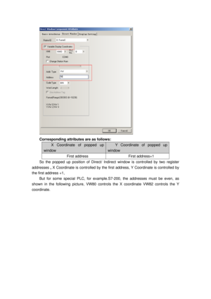 Page 147
 
Corresponding attributes are as follows: 
X Coordinate of popped up 
window 
Y Coordinate of popped up 
window 
First address First address+1 
So the popped up position of Direct/ Indirect window is controlled by two register 
addresses  , X Coordinate is controlled by the first  address, Y Coordinate is controlled by 
the first address +1,  
But for some special PLC, for example. S7-200, the addresses must be even, as 
shown in the following picture, VW80 contro ls the X coordinate VW82 controls the...