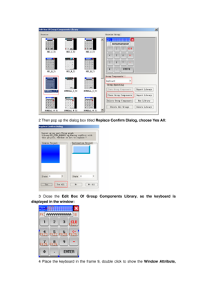 Page 149
 
2 Then pop up the dialog box titled Replace Confirm Dialog, choose Yes All: 
 
3 Close the Edit Box Of Group Components Library, so the keyboard is 
displayed in the window: 
 
4 Place the keyboard in the fr ame 9, double click to show the  Window Attribute,  