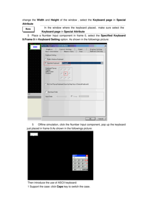 Page 150
change the Width and Height of the window , select the Keyboard page  in Special 
Attribute  
 
In the window where the keyboard placed ，make sure select the 
Keyboard page  in Special Attribute  
5  Place a Number Input com ponent in frame 0, select the Specified Keyboard 
9:Frame 9  in Keyboard Setting  option. As shown in the followings picture: 
 
5  Offline simulation, click the Number Input component, pop up the keyboard 
just placed in frame 9.As show n in the followings picture: 
 
Then...