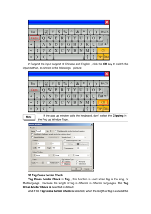 Page 151
 
2 Support the input support of Chinese and English , click the CH key to switch the 
input method, as shown in  the followings    picture: 
 
 
If the pop up window calls the keyboard, don’t select the Clipping  in 
the Pop up Window Type . 
 
33 Tag Cross border Check 
Tag Cross border Check  in Tag ,  this function is used w hen tag is too long, or 
Multilanguage , because the lengt h of tag is different in different languages. The  Tag 
Cross border Check is  selected in default.   
And if the Tag...