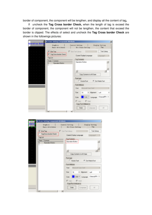 Page 152
border of component, the component will be lengthen, and display all the content of tag ,  
If  uncheck the  Tag Cross border Check,  when the length of tag is exceed the 
border of component, the component will not  be lengthen, the content that exceed the 
border is clipped. The effects of select and uncheck the  Tag Cross border Check are 
shown in the followings pictures: 
 
 
  