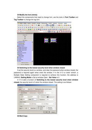 Page 153
 
34 Modify the font entirely 
Select the components that need to change font, use the tools in Font Toolbar and 
Tag Toolbar  to change the tag font. 
 
35 Switching to the lowest secu rity level when window closed 
If set the security level to a window, and clear the password when window closed, the 
password is required again when enter the wi ndow. If in the V1.5 or lower version ,a 
Multiple State Setting component is required  to achieve this function, the address is 
LW9043,  Setting Mode  is Set...