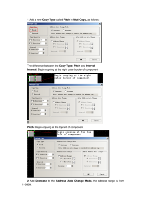 Page 154
1 Add a new Copy Type called Pitch  in Muti-Copy,  as follows: 
 
The difference between the  Copy Type: Pitch and  Interval 
Interval: Begin copying at the right outer border of component   
 
Pitch: Begin copying at the  top left of component 
 
2 Add  Decrease  to the Address Auto Change Mode, the address range is from 
1~9999.  