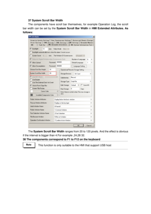 Page 155
37 System Scroll Bar Width 
The components have scroll bar themselves, for example Operation Log, the scroll 
bar width can be set by the  System Scroll Bar Width  in HMI Extended Attributes. As 
follows: 
 
The  System Scroll Bar Width  ranges from 20 to 120 pixels. And the effect is obvious 
if the interval is bigger  than 4.For example ,24,28 32. 
38 The components correspond to F1 to F12 on the keyboard 
 This function is only suitable  to the HMI that support USB host  