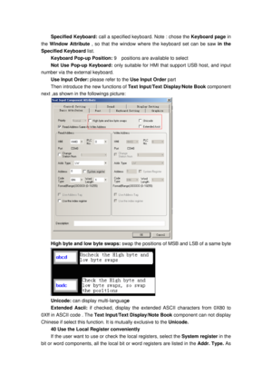 Page 158
Specified Keyboard: call a specified keyboard. Note : chose the  Keyboard page in 
the  Window Attribute  , so that the window where the keyboard set can be saw  in the 
Specified Keyboard list. 
Keyboard Pop-up Position:  9    positions are available to select 
Not Use Pop-up Keyboard:  only suitable for HMI that support USB host, and input 
number via the external keyboard. 
Use Input Order:  please refer to the Use Input Order  part 
Then introduce the new functions of Text Input/Text Display/Note...