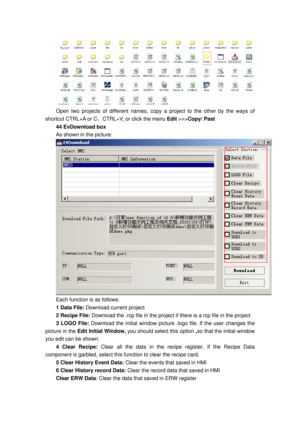 Page 160
 
Open two projects of different names, copy a project to the other by the ways of 
shortcut CTRL+A or C ，CTRL+V, or click the menu  Edit >>> Copy/ Past 
44 EvDownload box 
As shown in the picture: 
 
Each function is as follows: 
1 Data File:  Download current project 
2 Recipe File: Download the .rcp file in the project  if there is a rcp file in the project 
3 LOGO File: Download the initial window picture  .logo file. If the user changes the 
picture in the  Edit Initial Window,  you should select...