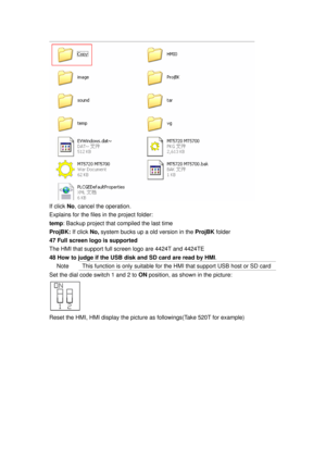 Page 162
 
If click No, cancel the operation. 
Explains for the files in the project folder: 
temp : Backup project that compiled the last time 
ProjBK:  If click No,  system bucks up a old version in the  ProjBK folder  
47 Full screen logo is supported 
The HMI that support full screen logo are 4424T and 4424TE 
48 How to judge if the USB disk and SD card are read by HMI . 
Note   This function is only suitable for the HMI that support USB host or SD card 
Set the dial code switch 1 and 2 to  ON position, as...