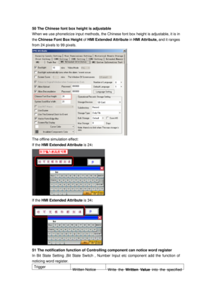 Page 165
50 The Chinese font box height is adjustable 
When we use phoneticize input methods, the Chinese font box height is adjustable, it is in 
the  Chinese Font Box Height  of HMI Extended Attribute  in HMI Attribute, and it ranges 
from 24 pixels to 99 pixels. 
 
The offline simulation effect: 
If the  HMI Extended Attribute  is 24: 
 
If the  HMI Extended Attribute  is 34: 
 
51 The notification function of Controllin g component can notice word register 
In Bit State Setting ,Bit State Switch , Number...