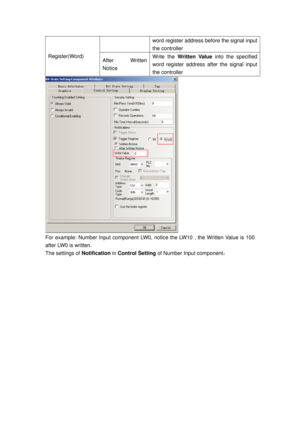 Page 166
word register address before the signal input 
the controller   
Register(Word) After Written 
Notice Write the Written Value  into the specified 
word register address after the signal input 
the controller 
 
For example: Number Input component LW0,  notice the LW10 , the Written Value is 100 
after LW0 is written. 
The settings of  Notification in Control Setting  of Number Input component ：  