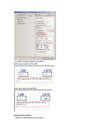 Page 167
 
The offline simulation effect is as follows: 
Before input value into the LW0: 
 
After input value into the LW0: 
 
 
Add new PLC drivers 
1 Siemens 1200 network driver protocol    