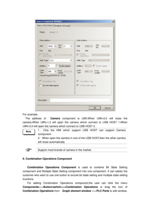 Page 23
 
For example. 
The address of  Camera component is LW0.When LW0=0,it will close the 
camera.When LW0=1,it will open the came ra which connect to USB HOST 1.When 
LW0=2,it will open the camera which connect to USB HOST 2.   
 
1 ． Only the HMI which support US B HOST can support Camera 
component. 
2 ．When open the camera in one of the USB HOST,then the other camera 
will close automatically. 
 
 Support most brands of camera in the market. 
6. Combination Operations Component 
Combination Operations...