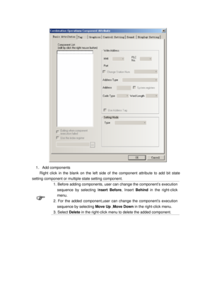 Page 24
 
1． Add  components 
Right click in the blank on t he left side of the component  attribute to add bit state 
setting component or multiple state setting component. 
 
1. Before adding components, user  can change the component’s execution 
sequence by selecting I nsert Before, Insert Behind in the right-click 
menu.  
2. For the added component,user c an change the component’s execution 
sequence by selecting  Move Up ,Move Down  in the right-click menu.   
3. Select Delete in the right-click menu to...