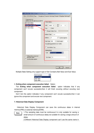 Page 27
 
Multiple State Setting only support type of Set Constant,Add Value and Sub Value. 
       
3. Exiting when component execution failed   Option 
  Tick Exiting when component execution failed   option indicates that if any 
component can’t excute succes sful,then it will finish excuting without excuting next 
component.  
Don’t tick this option indicates if any co mponent can’t excute successful,then it can 
ignore this component and excute next component. 
7. Historical Data Display Component...