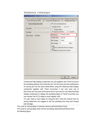 Page 28
【Subdirectory】  in following figure. 
3.Historical Data Display component can use together with Trend Curve,but 
the sampling address and channels can’t be the same,and the subdirectory 
for saving can’t be the same either.When  using the Historical Data Display 
component together with Trend Curve ,then it can only save one of 
them,they can’t be save at the same time .If user want to use Historical Data 
Display component to display the sa mpling datas of Trend Curve,then you 
can transfer the PLC’s...