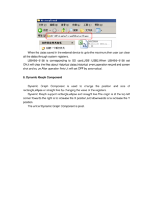 Page 29
 
When the datas saved in the external device is up to the maximum,then user can clear 
all the datas through system registers.   
LB9156~9158 is corresponding to SD card,USB1,USB2.When LB9156~9158 set 
ON,it will clear the files about historical dat as,historical event,operation record and screen 
shot and so on.After operation finish ,it will set OFF by automatical. 
8. Dynamic Graph Component   
Dynamic Graph Component is used to change the position and size of 
rectangle,ellipse or straight line by...