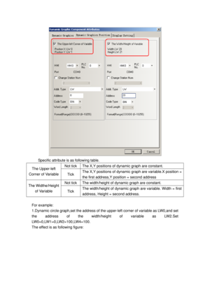 Page 31
 
Specific attribute is as following table. 
Not tick   The X,Y positions of dynamic graph are constant.   The Upper-left 
Corner of Variable 
Tick The X,Y positions of dynamic  graph are variable.X position = 
the first address,Y position = second address 
Not tick   The width/height of  dynamic graph are constant.   The Widthe/Height 
of Variable 
Tick  The width/height of dynamic gr aph are variable. Width = first 
address, Height = second address. 
 
For example: 
1.Dynamic circle graph,set the...