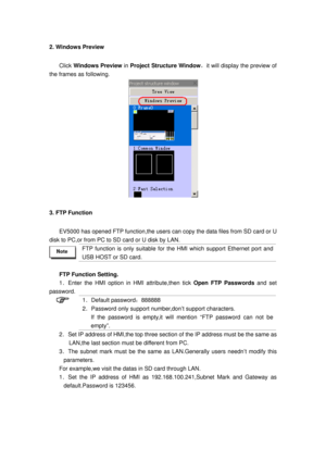 Page 37
2. Windows Preview 
Click Windows Preview  in Project Structure Window ，it will display the preview of 
the frames as following. 
 
3. FTP Function 
EV5000 has opened FTP function,the  users can copy the data files from SD card or U 
disk to PC,or from PC to SD  card or U disk by LAN.   
 
FTP function is only suitable for the HMI which support Ethernet port and 
USB HOST or SD card.   
 
FTP Function Setting. 
1．Enter the HMI option in HMI attribute,then tick  Open FTP Passwords and set 
password. 
 1...