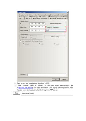 Page 38
 
2．Save project and compile,then download to HMI. 
3 ． Use Ethernet cable to connect to  LAN,then open explorer.Input the 
IP:
ftp://192.168.100.241 and press Enter,then it will popup following window.Input 
the user name and password,then it  will login the FTP server.   
 User name is root .  