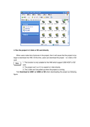 Page 40
 
4. Run the project in U disk or SD card directly 
When users make lots of pictures in the project, then it will cause that the project is too 
large to download into HMI. At this time, user s can download the project    to U disk or SD 
card.  
 
1. This function is only suitable for t he HMI which support USB HOST or SD 
card. 
2. The project can’t run if it  is copied to U disk directly. 
3. The U disk can’t be pulled  up when the project is running. 
Tick Download to USB1 or USB2 or SD  when...