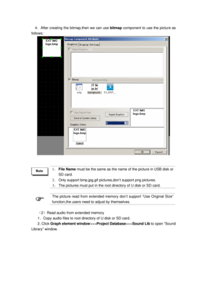 Page 44
  4．After creating the bitmap,then we can use  bitmap component to use the picture as 
follows: 
 
   
 
 
1 ．  File Name  must be the same as the name  of the picture in USB disk or 
SD card. 
2 ． Only support bmp,jpg,gif pict ures,don’t support png pictures. 
3． The pictures must put in the root  directory of U disk or SD card. 
 
 
The picture read from extended memory don’t support “Use Original Size” 
function,the users need to adjust by themselves. 
 
（2）Read audio from extended memory 
1．Copy...