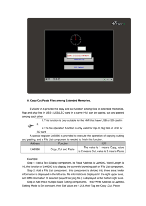 Page 53
 
8. Copy/Cut/Paste Files among Extended Memories. 
    EV5000 v1.6 provide the copy and cut function among files in extended memories. 
Rcp and pkg files in USB1,USB2,SD card in  a same HMI can be copied, cut and pasted 
among each other. 
 
1.This function is only suitable for t he HMI that have USB or SD card in 
it.   
2.The file operation func tion is only used for rcp or pkg files in USB or 
SD card   
    A special register Lw9366 is provided  to execute the operation of copying cutting 
and...