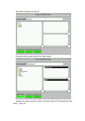 Page 54
After offline simulation you will see: 
 
Choose the file you want, and click the “Copy” button. 
 
Suppose we need to copy file in USB1 to SD  card, switch to SD card path then click 
“Paste ”. That is ok.  