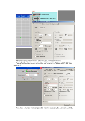 Page 66
 
Add a new configuration window to be the User permission window: 
Place a Text Input component to input the user’s name, the Address is LW9486, Word 
Length is 10. 
 
Then place a Number Input component to input the password, the Address is Lw9502,   