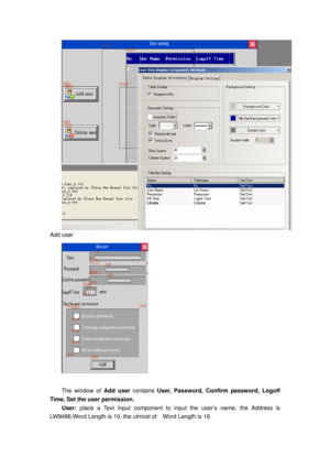 Page 70
Add user 
 
 
The window of Add user contains User, Password, Confirm password, Logoff  
Time, Set the user permission. 
User:  place a Text Input component to input the user’s name, the Address is 
LW9486,Word Length is 10, the utmo st of    Word Length is 16.  