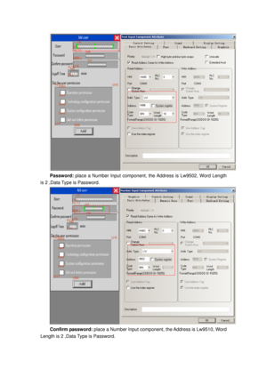 Page 71
 
Password: place a Number Input component, t he Address is Lw9502, Word Length 
is 2 ,Data Type is Password. 
 
Confirm password:  place a Number Input component, the Address is Lw9510, Word 
Length is 2 ,Data Type is Password.  