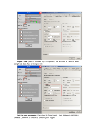 Page 72
 
Logoff Time: place a Number Input component, the Address is Lw9508, Word 
Length is 2 ,Data Type is Unsigned Int : 
 
Set the user permission : Place four Bit State Switch , their Address is LW9506.0, 
LW9506.1, LW9506.2, LW9506.3.  Switch Type is Toggle.  