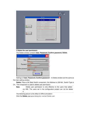 Page 75
 
2 Delete the user permission: 
The Delete window contains  User, Password, Confirm password, Delete.  
 
Settings of User, Password, Confirm password     in Delete window are the same as 
the User setting window. 
Delete:  Place a Bit State Switch component, t he Address is LB9168., Switch Type is 
On,. This component is used to delete user permission.   
Note Delete user permission is only effective to the users that added 
via HMI. The users set in the conf iguration project can not be delete
d...