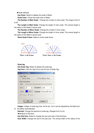 Page 79
◆Scale attribute 
Use Scale : Select to display the scale of Meter 
Scale Color : Chose the scale color of Meter 
The Number of Main Scale  : Change the number of main scale. The range is from 0 
to 50 
The Length of Main Scale  :Change the length of main scale. The utmost length is 
the radius of the Meter’s actual cycle 
The Number of Minor Scale : Change the number if minor scale 
The Length of Minor Scale; Change the length of minor scale. The utmost length is 
the radius of the Meter’s actual cycle...