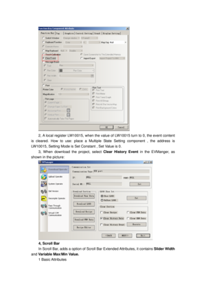 Page 85
 
2, A local register LW10015, when the value of LW10015 turn to 0, the event content 
is cleared. How to use: pl ace a Multiple State Setting component , the address is 
LW10015, Setting Mode is Set Constant , Set Value is 0. 
3, When download the project, select  Clear History Event in the EVManger, as 
shown in the picture: 
 
4, Scroll Bar 
In Scroll Bar, adds a option of Scroll  Bar Extended Attributes, it contains Slider Width 
and  Variable Max/Min Value.  
1 Basic Attributes  