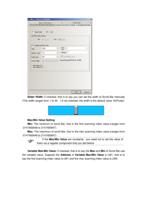 Page 87
 
Slider Width: if checked, that is to say you can  set the width of Scroll Bar manually 
(The width ranges from 1 to 30    ),If not che cked, the width is the default value 10(Pixels) 
 
Max/Min Value Setting 
Min: The minimum of scroll Bar, that is t he first scanning index value.(ranges from 
-2147483648 to 2147483647)   
Max:  The maximum of scroll Bar, that is  the max scanning index value.(ranges from 
-2147483648 to 2147483647) 
 
If the  Max/Min Value  are constants，you need not to set the value...