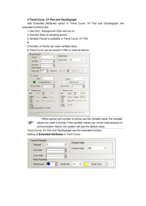 Page 88
5 Trend Curve, XY Plot and Oscillograph 
Add Extended Attributes option in Trend Curve, XY Plot and Oscillograph: the 
extended functions are: 
1 Use Grid , Background Color and so on. 
2 Connect Style of sampling points 
3 Variable Period is available in Trend Curve, XY Plot  
4  
5 Number of Points can uses variable value 
6 Trend Curve can be saved in HMI or external device 
 
 
When period and number of points use the variable value, the variable 
values are used in priority; if the va riable values...