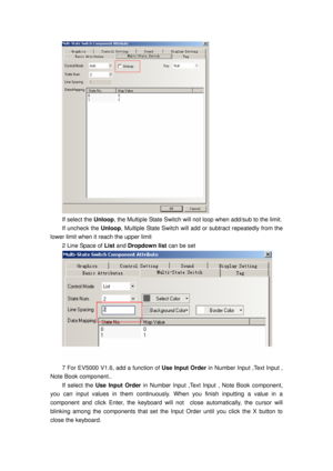 Page 91
 
If select the Unloop, the Multiple State Switch will  not loop when add/sub to the limit. 
If uncheck the Unloop, Multiple State Switch will add  or subtract repeatedly from the 
lower limit when it reach the upper limit 
2 Line Space of  List and Dropdown list  can be set 
 
7 For EV5000 V1.6, add a function of  Use Input Order in Number Input ,Text Input , 
Note Book component..   
If select the  Use Input Order  in Number Input ,Text Input , Note Book component, 
you can input values in t hem...