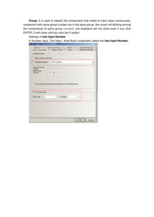 Page 92
Group: It is used to classify the components  that needs to input value continuously, 
component with same group number are in the  same group, the cursor will blinking among 
the components of same group  circularly ,the keyboard will not close even if you click 
ENTER ,it will close until you click the X button.   
Settings of Use Input Number 
In Number Input ,Text Input ,  Note Book component, select the  Use Input Number. 
  