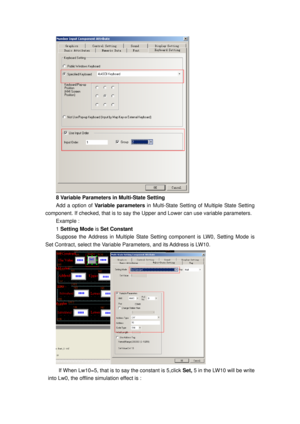Page 93
 
8 Variable Parameters in Multi-State Setting 
Add a option of Variable parameters in Multi-State Setting of Multiple State Setting 
component. If checked, that is to say the Up per and Lower can use variable parameters. 
Example : 
1 Setting Mode  is Set Constant  
Suppose the Address in Multiple State Setting component is LW0, Setting Mode is 
Set Contract, select the Variable Pa rameters, and its Address is LW10. 
 
If When Lw10=5, that is to say the constant is 5,click  Set, 5 in the LW10 will be...