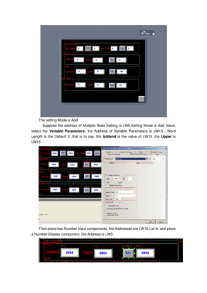 Page 94
 
The setting Mode is Add 
    Suppose the address of Multiple State Setting is LW5,Setting Mode is Add Value, 
select the  Variable Parameters, the Address of Variable Parameters is LW15 , Word 
Length is the Default 2, that is to say, the  Addend is the value of LW15 ,the  Upper is 
LW16 . 
 
Then place two Number Input components, the Addresses are LW15,Lw16. and place 
a Number Display component, the Address is LW5: 
  