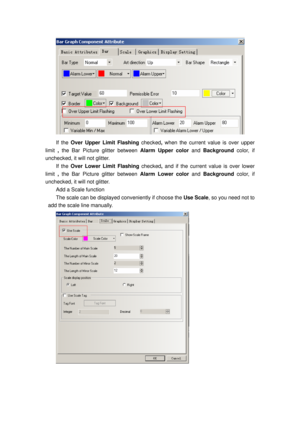 Page 97
 
If the Over Upper Limit Flashing checked, when the current value is over upper 
limit  , the Bar Picture glitter between  Alarm Upper color and Background color, if 
unchecked, it will not glitter. 
If the Over Lower Limit Flashing  checked, and  if the current value is over lower 
limit  , the Bar Picture glitter between  Alarm Lower color and Background color, if 
unchecked, it will not glitter. 
Add a Scale function 
The scale can be displayed  conveniently if choose the Use Scale, so you need not...