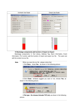 Page 98
 
Uncheck Use Scale Check Use Scale 
  
  
10 Backstage components add function of Import an Export 
Backstage components: In Text Library, Address Tag, Alarm Information, Event 
Information, PLC control, add  the function of import and export csv file.    The users can 
edit the content via csv file. 
 
Note When you save the csv file , please notice that: 
1.Click  Save，chose  Ye s，as shown in the following picture ： 
2.Click Close，windows suggest you save or not, choose  Ye s, as 
shown in the...