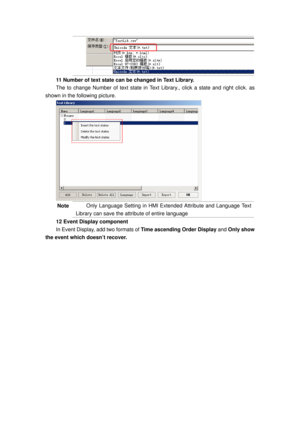 Page 99
11 Number of text state can be changed in Text Library. 
The to change Number of text state in Text Library., click a state and right click. as 
shown in the following picture. 
 
Note Only Language Setting in HMI Extended Attribute and Language Text 
Library can save the attribute of entire language     
12 Event Display component   
In Event Display, add two formats of  Time ascending Order Display and Only show 
the event which doesn’t recover.  