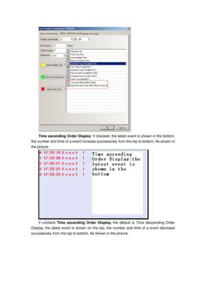 Page 100
 
Time ascending Order Display: if checked, the latest event is shown in the bottom, 
the number and time of a event increase successively from the top to bottom. As shown in 
the picture: 
 
If uncheck  Time ascending Order Display,  the default is Time descending Order 
Display, the latest event is  shown on the top, the number  and time of a event decrease 
successively from the top to botto m. As shown in the picture:  