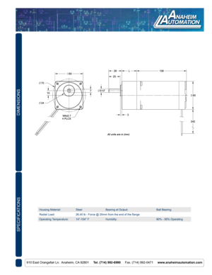 Page 2DIMENSIONS
910 East Orangefair Ln.  Anaheim, CA 92801     Tel. (714) 992-6990     Fax. (714) 992-0471     www.anaheimautomation.com
SPECIFICATIONS
Housing Material:SteelBearing at Output:Ball Bearing
Radial Load:26.45 lb - Force @ 20mm from the end of the flange
Operating Temperature:14°-104° FHumidity:90% - 95% Operating 