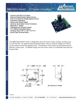 Page 1FEATURES
DIMENSIONS
910 East Orangefair Ln.  Anaheim, CA 92801     Tel. (714) 992-6990     Fax. (714) 992-0471     www.anaheimautomation.com
DESCRIPTION
The MBDC050-024031 driver is designed to drive DC brush motors at peak currents of up 
to 3.0A and 35V.  An optional external potentiometer (10K) or external voltage (0.5-5VDC) 
can be used to control the speed as well.  The direction of the motor can be present by the 
direction control input.  To disable energy from the motor, there is a Freewheel...