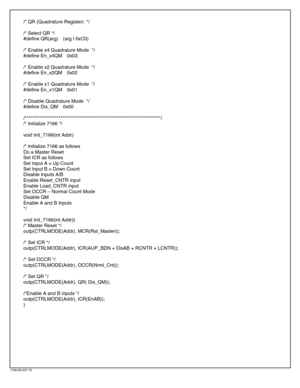 Page 18/* QR (Quadrature Register)  */
/* Select QR */
#define QR(arg)(arg | 0xC0)
/* Enable x4 Quadrature Mode  */
#define En_x4QM0x03
/* Enable x2 Quadrature Mode  */
#define En_x2QM0x02
/* Enable x1 Quadrature Mode  */
#define En_x1QM0x01
/* Disable Quadrature Mode  */
#define Dis_QM0x00
/************************************************************************/
/* Initialize 7166 */
void Init_7166(int Addr)
/* Initialize 7166 as follows
Do a Master Reset
Set ICR as follows
Set Input A = Up Count
Set Input B...