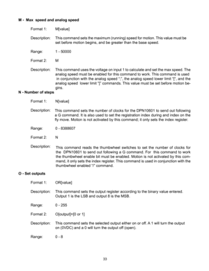 Page 3333
M -  Max  speed and analog speed
 Format 1:  M[value]
  Description:  This command sets the maximum (running) speed for motion. This value must be   
      set before motion begins, and be greater than the base speed.
  Range:   1 - 50000
  Format 2:  M
  Description:  
N - Number of steps
  Format 1:  N[value] 
      
  Description: 
  Range:   0 - 8388607
  Format 2:  N
  Description: 
O - Set outputs
  Format 1:  OR[value]
  Description:  This command sets the output register according to the...