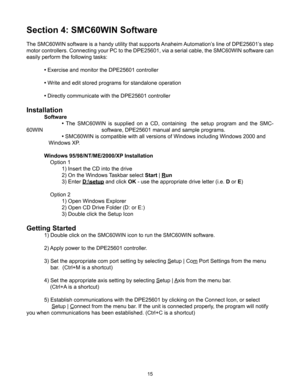 Page 1515
Section 4: SMC60WIN Software
The SMC60WIN software is a handy utility that supports Anaheim Automation’s line of DPE25601’s step 
motor controllers. Connecting your PC to the DPE25601, via a serial cable, the SMC60WIN software can 
easily perform the following tasks:
 • Exercise and monitor the DPE25601 controller
 •  Write and edit stored programs for standalone operation
 •  Directly communicate with the DPE25601 controller
Installation
 Software 
  •   The  SMC60WIN  is  supplied  on  a  CD,...